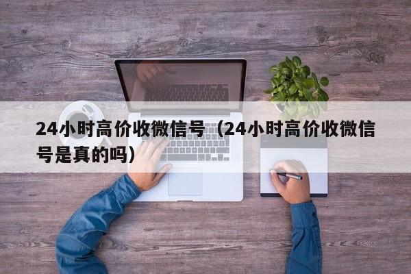 24小时高价收微信号（24小时高价收微信号是真的吗）