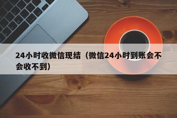 24小时收微信现结（微信24小时到账会不会收不到）