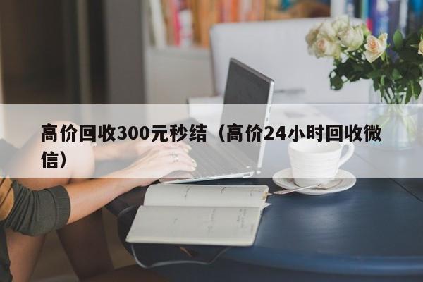 高价回收300元秒结（高价24小时回收微信）