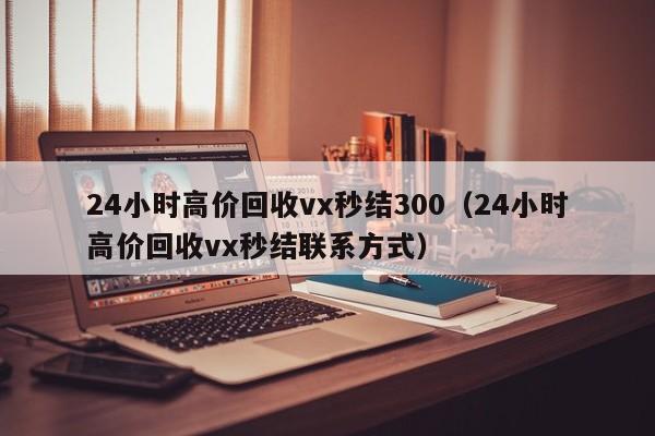 24小时高价回收vx秒结300（24小时高价回收vx秒结联系方式）