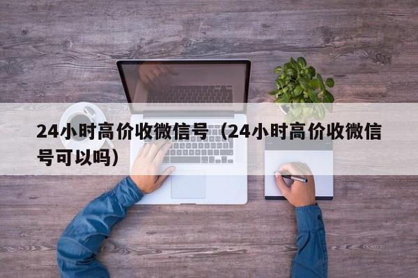 24小时高价收微信号（24小时高价收微信号可以吗）