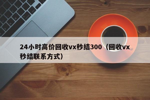 24小时高价回收vx秒结300（回收vx秒结联系方式）