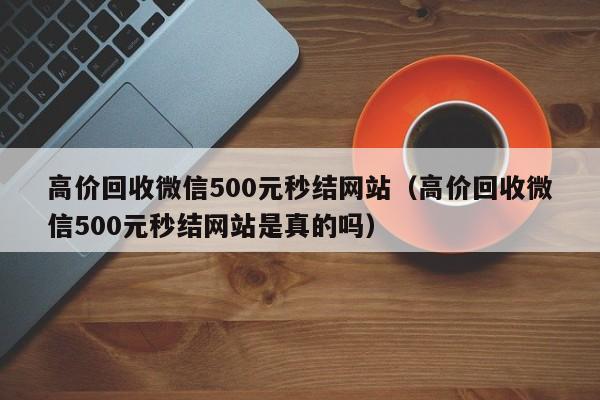 高价回收微信500元秒结网站（高价回收微信500元秒结网站是真的吗）