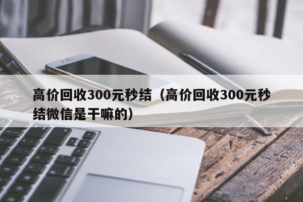 高价回收300元秒结（高价回收300元秒结微信是干嘛的）