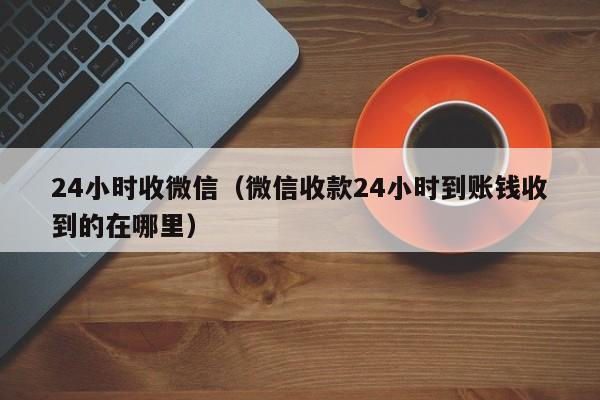 24小时收微信（微信收款24小时到账钱收到的在哪里）