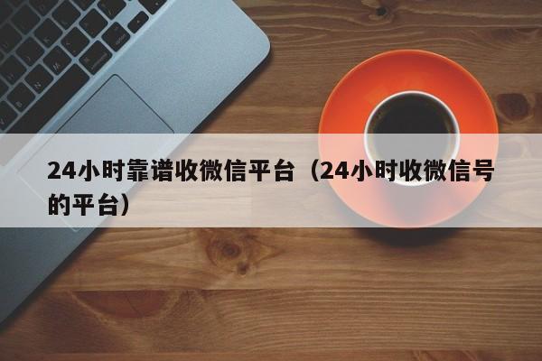 24小时靠谱收微信平台（24小时收微信号的平台）