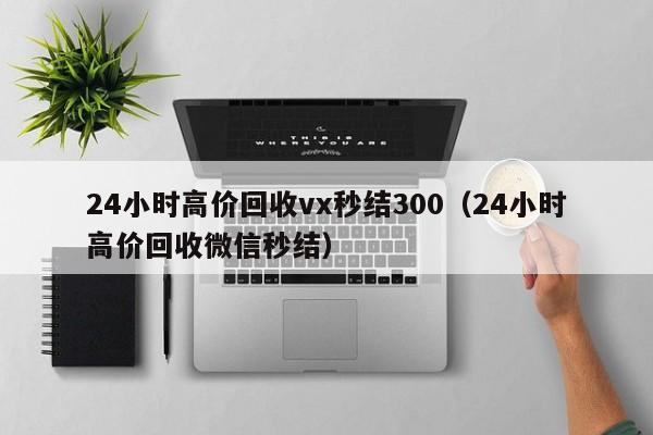 24小时高价回收vx秒结300（24小时高价回收微信秒结）