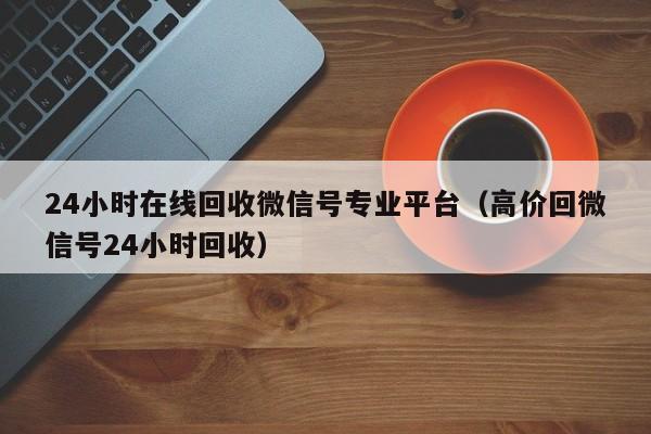 24小时在线回收微信号专业平台（高价回微信号24小时回收）