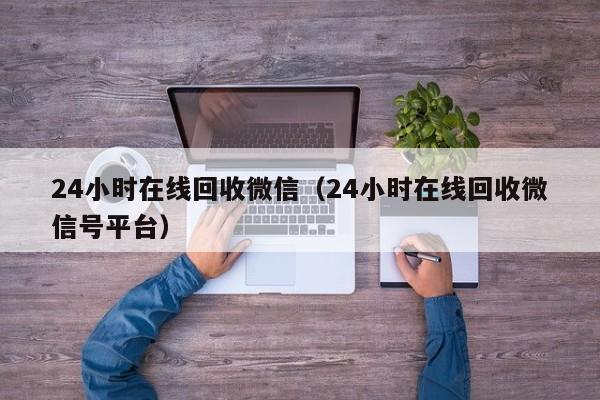 24小时在线回收微信（24小时在线回收微信号平台）