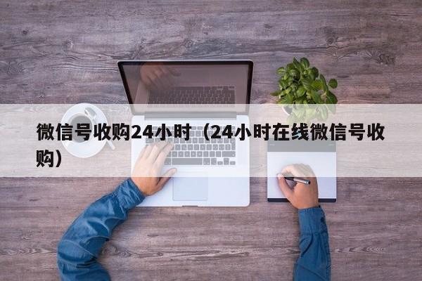 微信号收购24小时（24小时在线微信号收购）