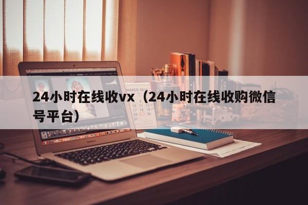 24小时在线收vx（24小时在线收购微信号平台）