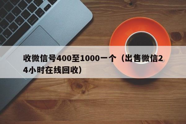 收微信号400至1000一个（出售微信24小时在线回收）