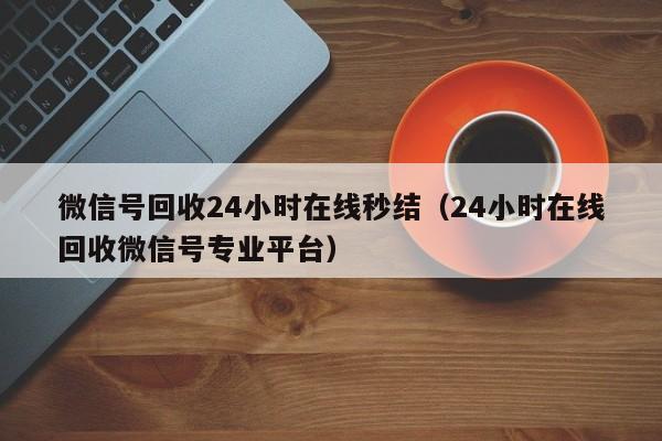 微信号回收24小时在线秒结（24小时在线回收微信号专业平台）