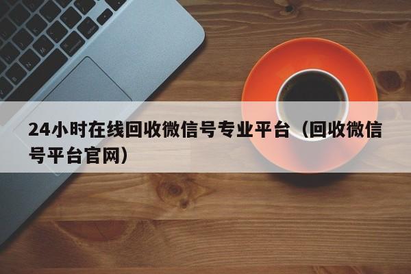 24小时在线回收微信号专业平台（回收微信号平台官网）