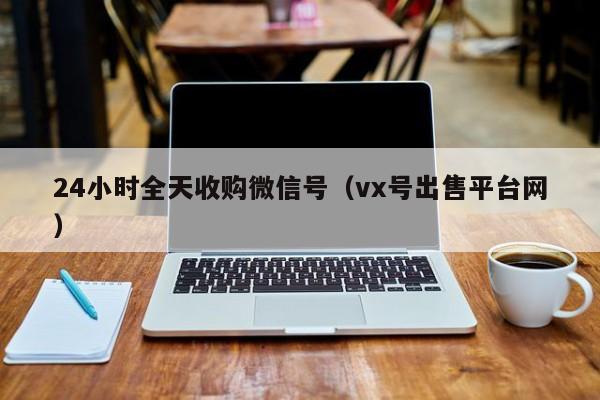 24小时全天收购微信号（vx号出售平台网）