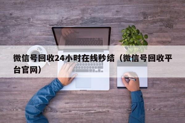 微信号回收24小时在线秒结（微信号回收平台官网）