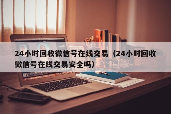 24小时回收微信号在线交易（24小时回收微信号在线交易安全吗）