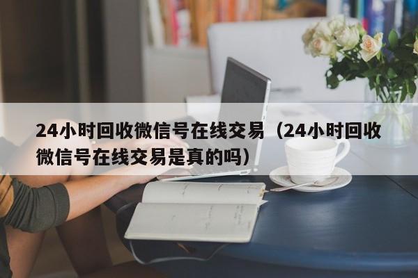 24小时回收微信号在线交易（24小时回收微信号在线交易是真的吗）