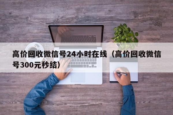 高价回收微信号24小时在线（高价回收微信号300元秒结）