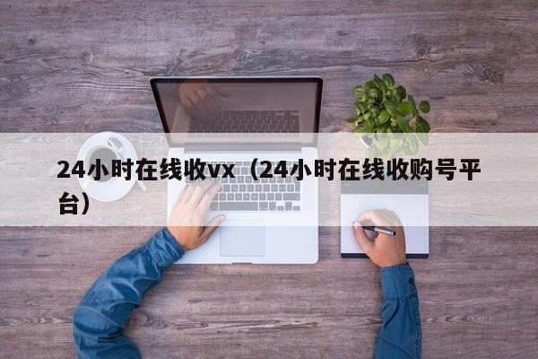 24小时在线收vx（24小时在线收购号平台）