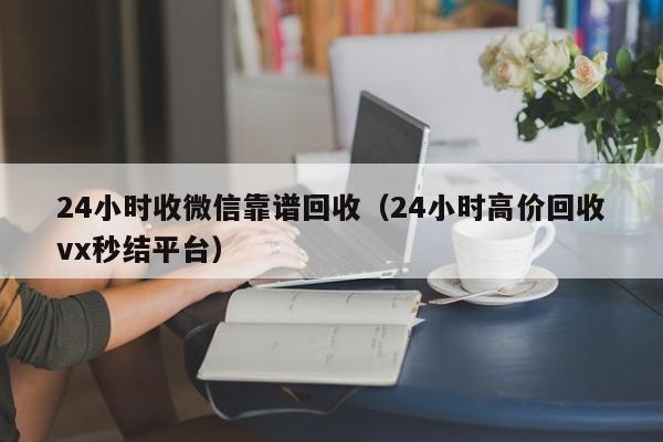 24小时收微信靠谱回收（24小时高价回收vx秒结平台）