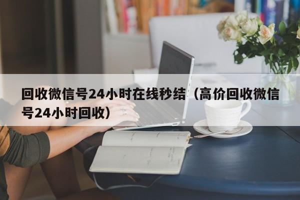 回收微信号24小时在线秒结（高价回收微信号24小时回收）