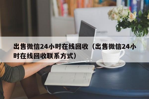 出售微信24小时在线回收（出售微信24小时在线回收联系方式）