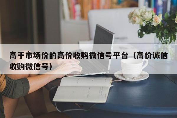 高于市场价的高价收购微信号平台（高价诚信收购微信号）
