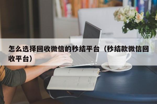 怎么选择回收微信的秒结平台（秒结款微信回收平台）