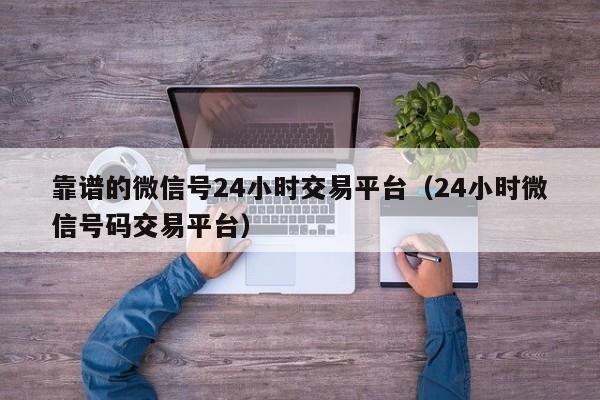 靠谱的微信号24小时交易平台（24小时微信号码交易平台）
