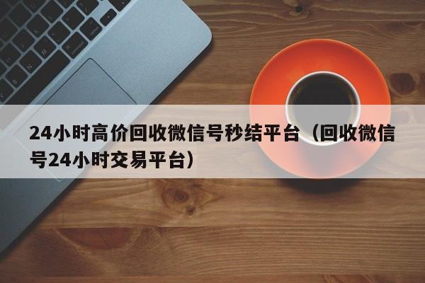 24小时高价回收微信号秒结平台（回收微信号24小时交易平台）