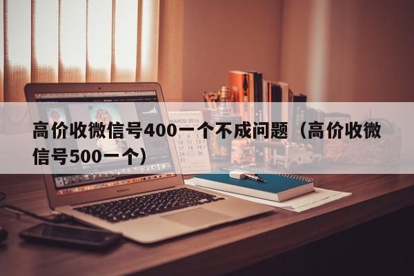 高价收微信号400一个不成问题（高价收微信号500一个）