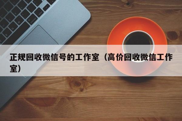 正规回收微信号的工作室（高价回收微信工作室）