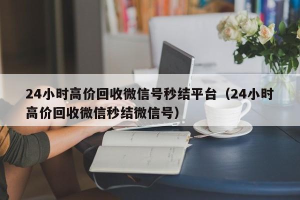 24小时高价回收微信号秒结平台（24小时高价回收微信秒结微信号）