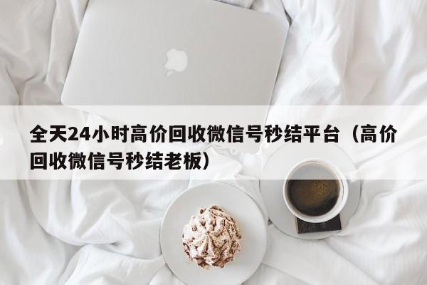 全天24小时高价回收微信号秒结平台（高价回收微信号秒结老板）