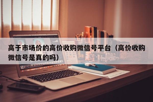 高于市场价的高价收购微信号平台（高价收购微信号是真的吗）