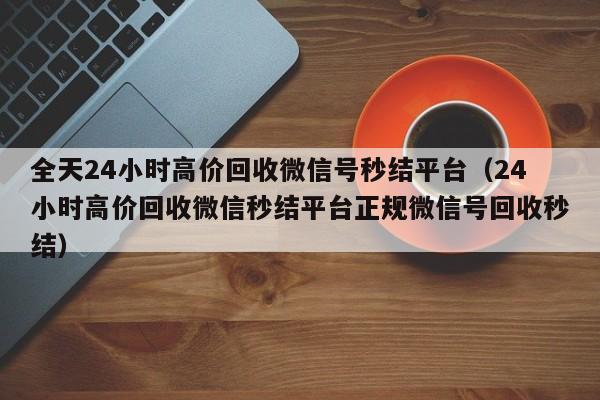 全天24小时高价回收微信号秒结平台（24小时高价回收微信秒结平台正规微信号回收秒结）