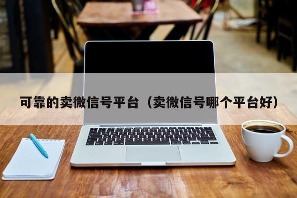 可靠的卖微信号平台（卖微信号哪个平台好）