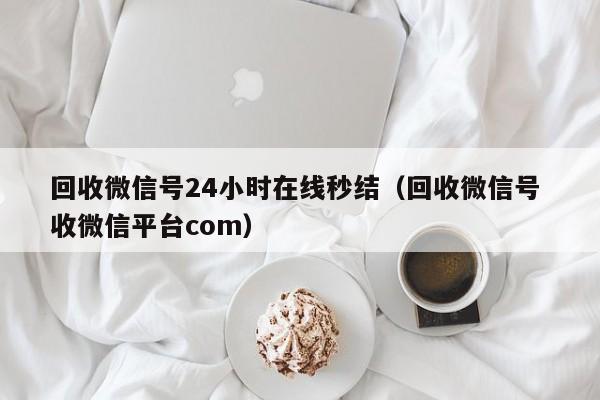 回收微信号24小时在线秒结（回收微信号 收微信平台com）