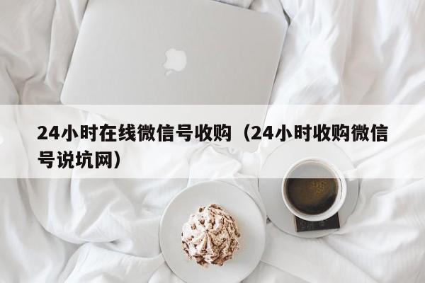 24小时在线微信号收购（24小时收购微信号说坑网）