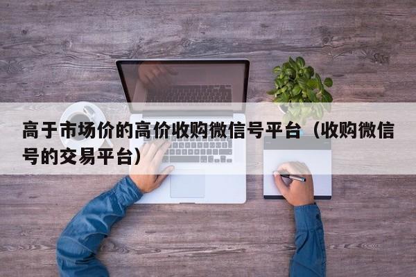 高于市场价的高价收购微信号平台（收购微信号的交易平台）