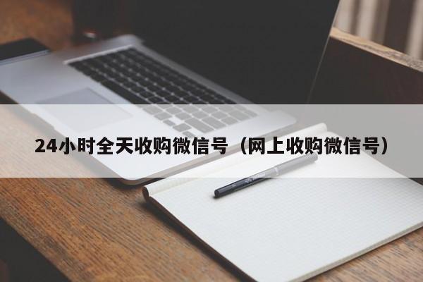 24小时全天收购微信号（网上收购微信号）