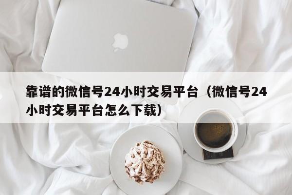 靠谱的微信号24小时交易平台（微信号24小时交易平台怎么下载）
